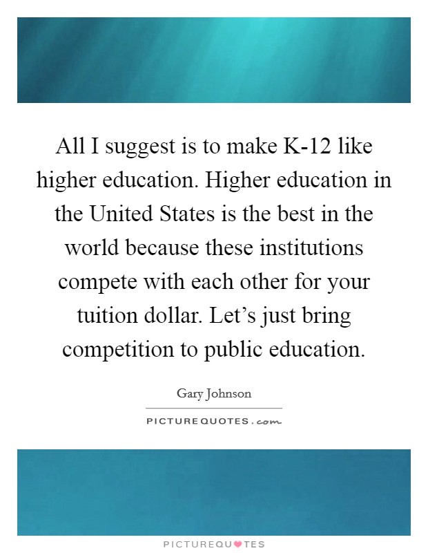 All I suggest is to make K-12 like higher education. Higher education in the United States is the best in the world because these institutions compete with each other for your tuition dollar. Let's just bring competition to public education. Picture Quote #1