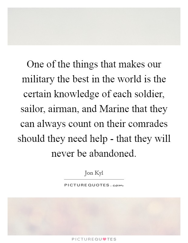 One of the things that makes our military the best in the world is the certain knowledge of each soldier, sailor, airman, and Marine that they can always count on their comrades should they need help - that they will never be abandoned. Picture Quote #1