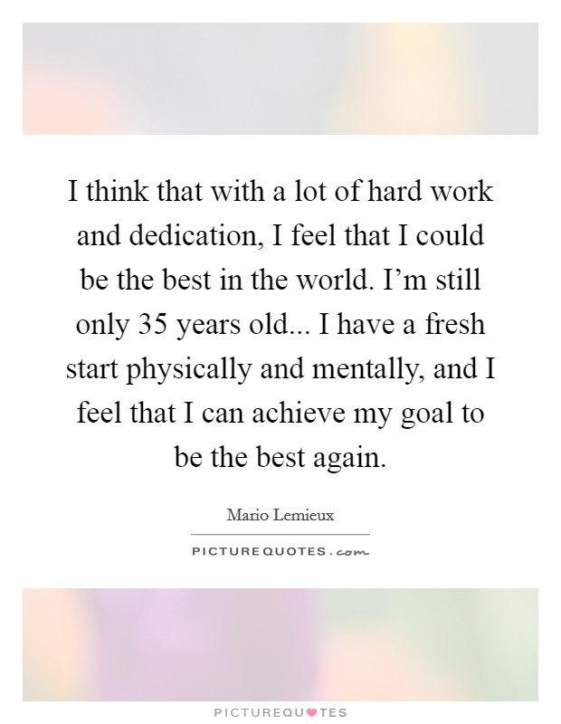 I think that with a lot of hard work and dedication, I feel that I could be the best in the world. I'm still only 35 years old... I have a fresh start physically and mentally, and I feel that I can achieve my goal to be the best again. Picture Quote #1