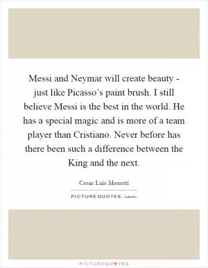 Messi and Neymar will create beauty - just like Picasso’s paint brush. I still believe Messi is the best in the world. He has a special magic and is more of a team player than Cristiano. Never before has there been such a difference between the King and the next Picture Quote #1