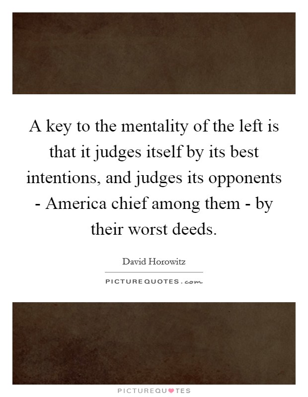 A key to the mentality of the left is that it judges itself by its best intentions, and judges its opponents - America chief among them - by their worst deeds. Picture Quote #1