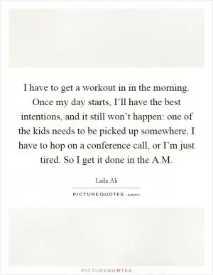 I have to get a workout in in the morning. Once my day starts, I’ll have the best intentions, and it still won’t happen: one of the kids needs to be picked up somewhere, I have to hop on a conference call, or I’m just tired. So I get it done in the A.M Picture Quote #1