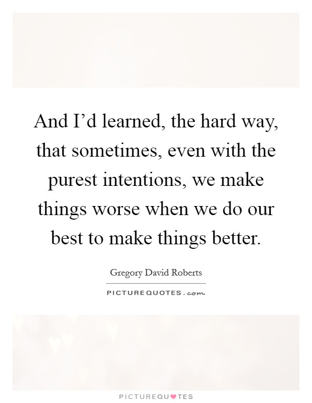 And I'd learned, the hard way, that sometimes, even with the purest intentions, we make things worse when we do our best to make things better. Picture Quote #1