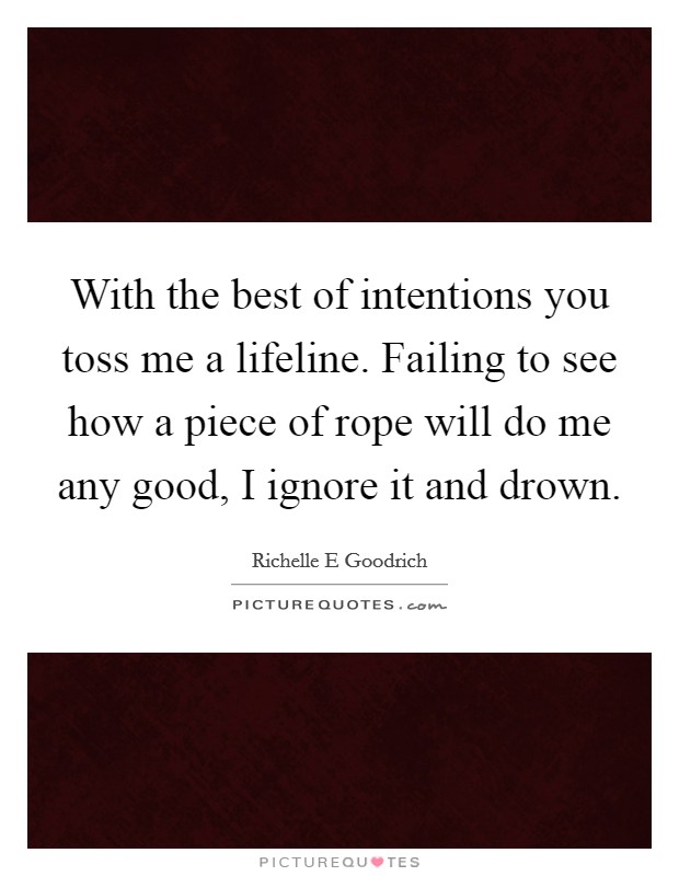 With the best of intentions you toss me a lifeline. Failing to see how a piece of rope will do me any good, I ignore it and drown. Picture Quote #1