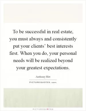 To be successful in real estate, you must always and consistently put your clients’ best interests first. When you do, your personal needs will be realized beyond your greatest expectations Picture Quote #1