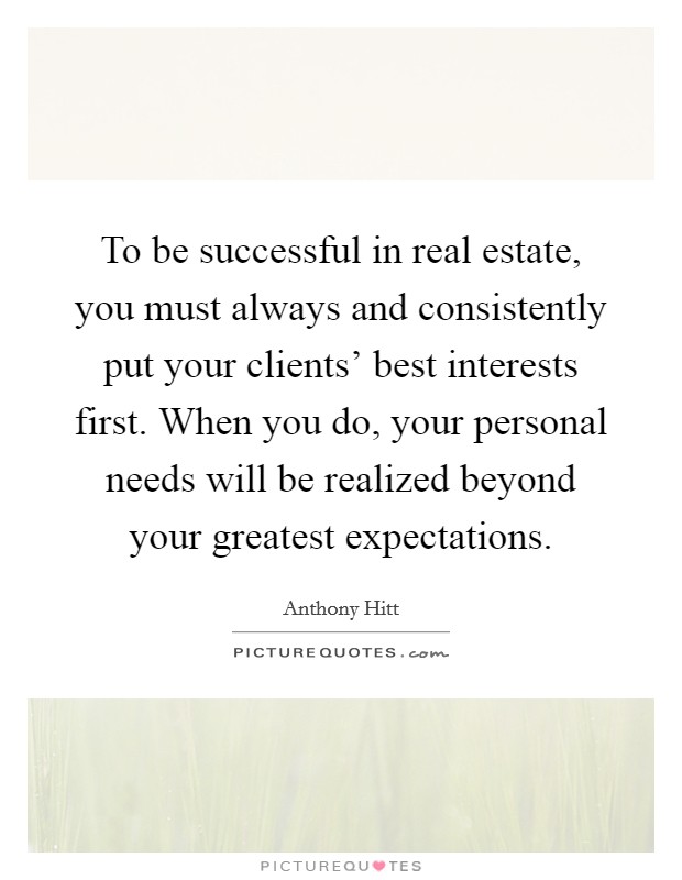 To be successful in real estate, you must always and consistently put your clients' best interests first. When you do, your personal needs will be realized beyond your greatest expectations. Picture Quote #1