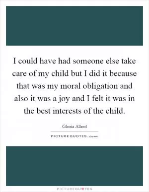 I could have had someone else take care of my child but I did it because that was my moral obligation and also it was a joy and I felt it was in the best interests of the child Picture Quote #1