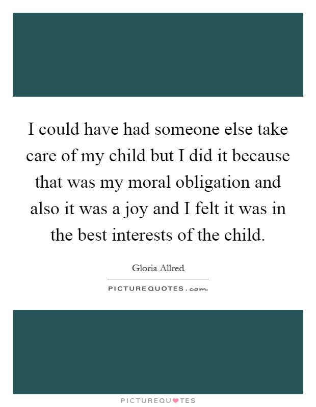 I could have had someone else take care of my child but I did it because that was my moral obligation and also it was a joy and I felt it was in the best interests of the child. Picture Quote #1