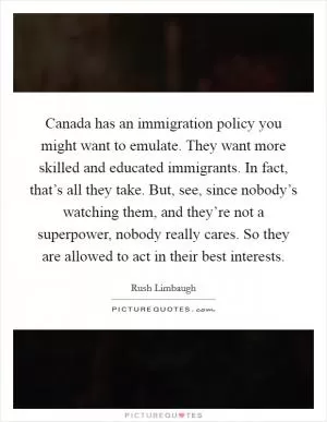 Canada has an immigration policy you might want to emulate. They want more skilled and educated immigrants. In fact, that’s all they take. But, see, since nobody’s watching them, and they’re not a superpower, nobody really cares. So they are allowed to act in their best interests Picture Quote #1