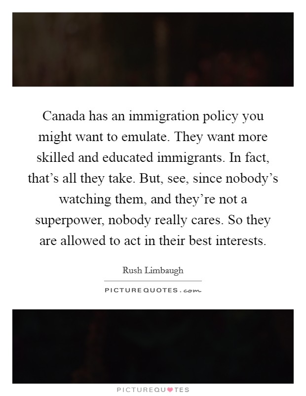 Canada has an immigration policy you might want to emulate. They want more skilled and educated immigrants. In fact, that's all they take. But, see, since nobody's watching them, and they're not a superpower, nobody really cares. So they are allowed to act in their best interests. Picture Quote #1