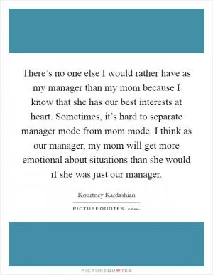 There’s no one else I would rather have as my manager than my mom because I know that she has our best interests at heart. Sometimes, it’s hard to separate manager mode from mom mode. I think as our manager, my mom will get more emotional about situations than she would if she was just our manager Picture Quote #1
