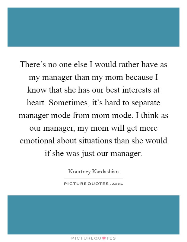 There's no one else I would rather have as my manager than my mom because I know that she has our best interests at heart. Sometimes, it's hard to separate manager mode from mom mode. I think as our manager, my mom will get more emotional about situations than she would if she was just our manager. Picture Quote #1