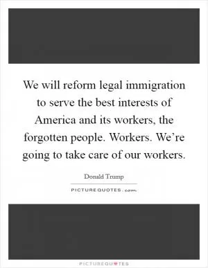 We will reform legal immigration to serve the best interests of America and its workers, the forgotten people. Workers. We’re going to take care of our workers Picture Quote #1