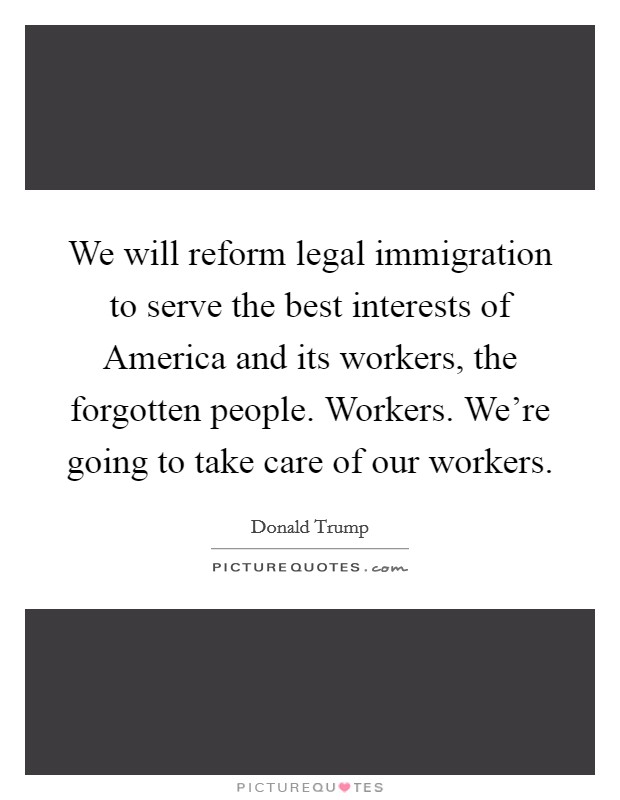 We will reform legal immigration to serve the best interests of America and its workers, the forgotten people. Workers. We're going to take care of our workers. Picture Quote #1