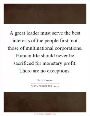 A great leader must serve the best interests of the people first, not those of multinational corporations. Human life should never be sacrificed for monetary profit. There are no exceptions Picture Quote #1