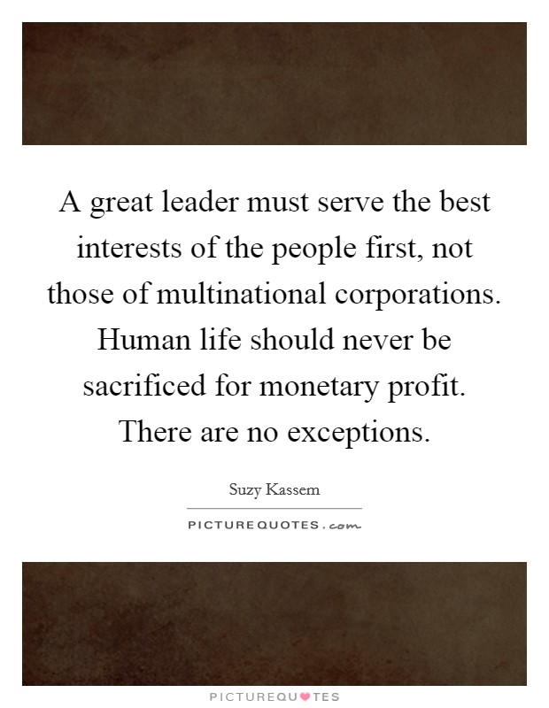 A great leader must serve the best interests of the people first, not those of multinational corporations. Human life should never be sacrificed for monetary profit. There are no exceptions. Picture Quote #1