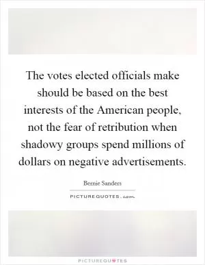 The votes elected officials make should be based on the best interests of the American people, not the fear of retribution when shadowy groups spend millions of dollars on negative advertisements Picture Quote #1