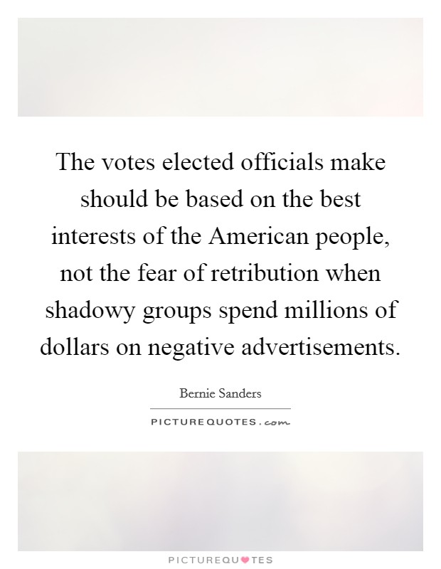 The votes elected officials make should be based on the best interests of the American people, not the fear of retribution when shadowy groups spend millions of dollars on negative advertisements. Picture Quote #1