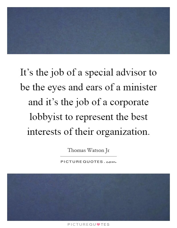It's the job of a special advisor to be the eyes and ears of a minister and it's the job of a corporate lobbyist to represent the best interests of their organization. Picture Quote #1