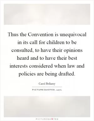 Thus the Convention is unequivocal in its call for children to be consulted, to have their opinions heard and to have their best interests considered when law and policies are being drafted Picture Quote #1