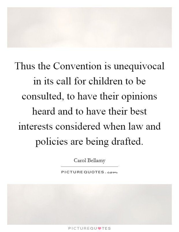 Thus the Convention is unequivocal in its call for children to be consulted, to have their opinions heard and to have their best interests considered when law and policies are being drafted. Picture Quote #1