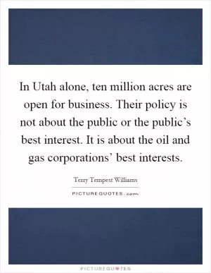 In Utah alone, ten million acres are open for business. Their policy is not about the public or the public’s best interest. It is about the oil and gas corporations’ best interests Picture Quote #1