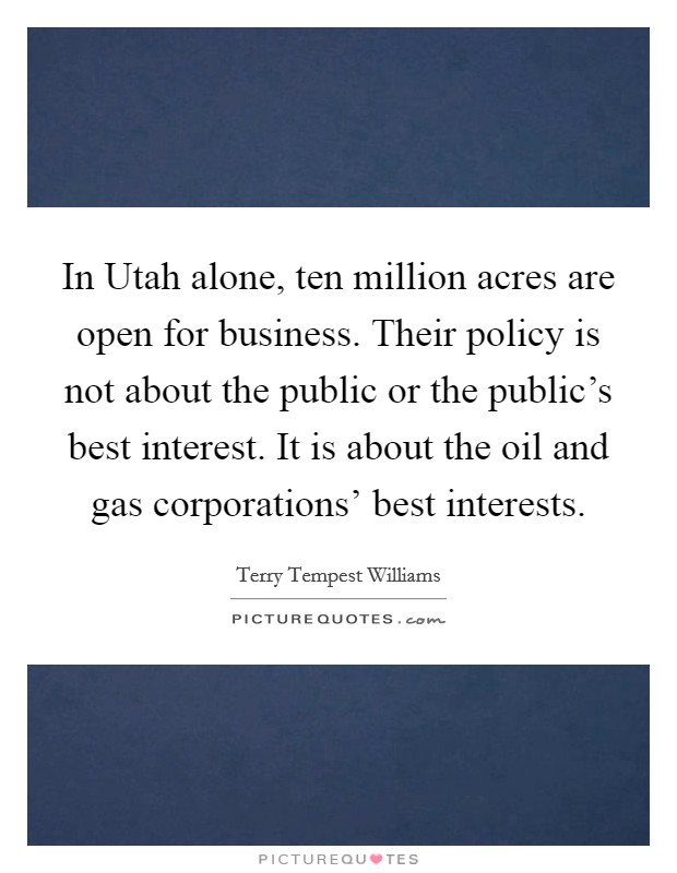 In Utah alone, ten million acres are open for business. Their policy is not about the public or the public's best interest. It is about the oil and gas corporations' best interests. Picture Quote #1