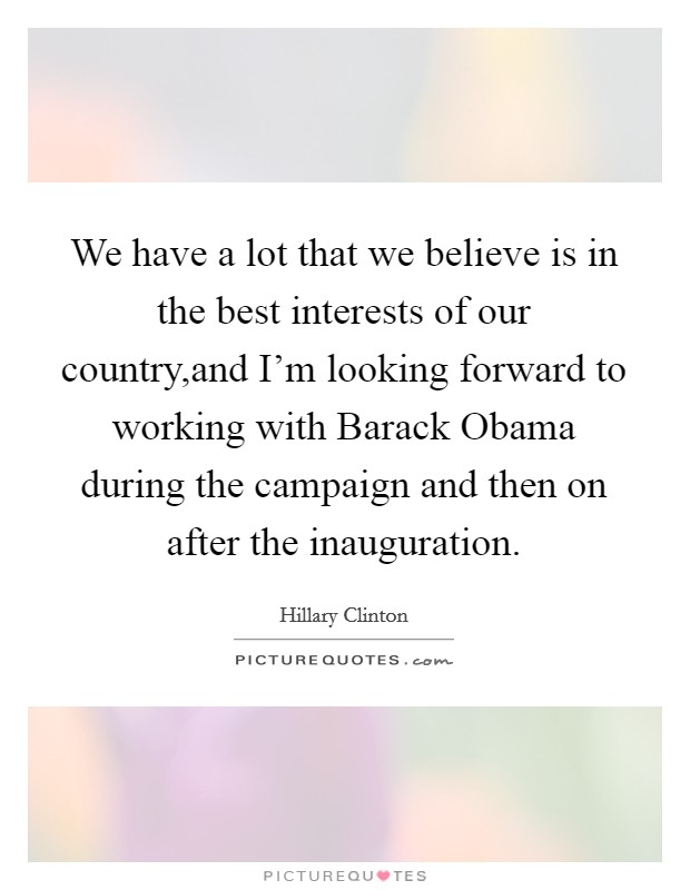 We have a lot that we believe is in the best interests of our country,and I'm looking forward to working with Barack Obama during the campaign and then on after the inauguration. Picture Quote #1