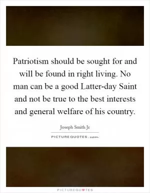 Patriotism should be sought for and will be found in right living. No man can be a good Latter-day Saint and not be true to the best interests and general welfare of his country Picture Quote #1