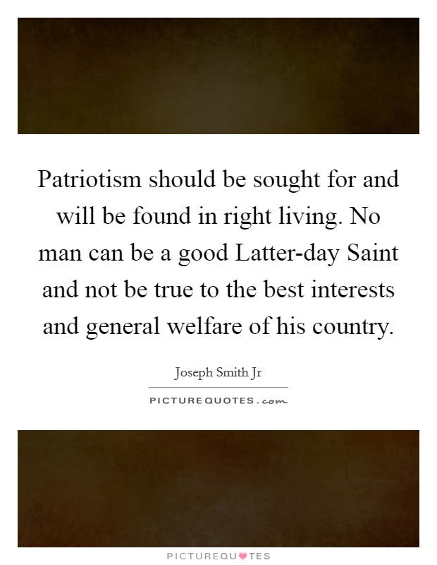 Patriotism should be sought for and will be found in right living. No man can be a good Latter-day Saint and not be true to the best interests and general welfare of his country. Picture Quote #1