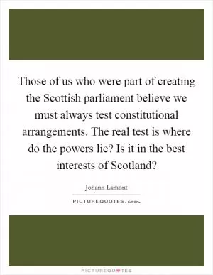 Those of us who were part of creating the Scottish parliament believe we must always test constitutional arrangements. The real test is where do the powers lie? Is it in the best interests of Scotland? Picture Quote #1