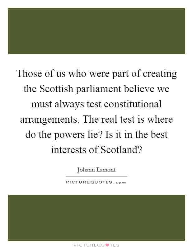 Those of us who were part of creating the Scottish parliament believe we must always test constitutional arrangements. The real test is where do the powers lie? Is it in the best interests of Scotland? Picture Quote #1