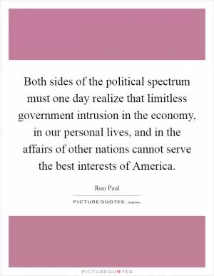Both sides of the political spectrum must one day realize that limitless government intrusion in the economy, in our personal lives, and in the affairs of other nations cannot serve the best interests of America Picture Quote #1
