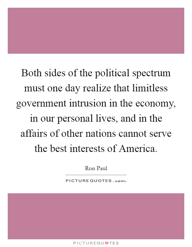 Both sides of the political spectrum must one day realize that limitless government intrusion in the economy, in our personal lives, and in the affairs of other nations cannot serve the best interests of America. Picture Quote #1