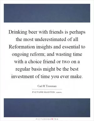 Drinking beer with friends is perhaps the most underestimated of all Reformation insights and essential to ongoing reform; and wasting time with a choice friend or two on a regular basis might be the best investment of time you ever make Picture Quote #1