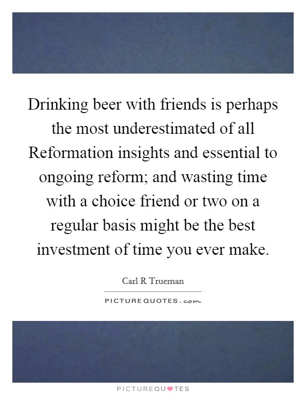 Drinking beer with friends is perhaps the most underestimated of all Reformation insights and essential to ongoing reform; and wasting time with a choice friend or two on a regular basis might be the best investment of time you ever make. Picture Quote #1