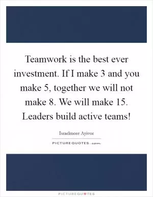 Teamwork is the best ever investment. If I make 3 and you make 5, together we will not make 8. We will make 15. Leaders build active teams! Picture Quote #1