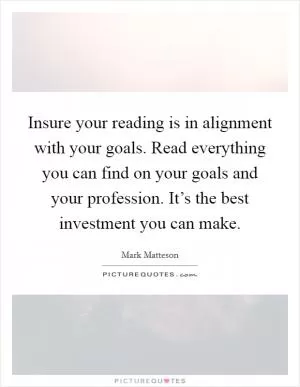 Insure your reading is in alignment with your goals. Read everything you can find on your goals and your profession. It’s the best investment you can make Picture Quote #1