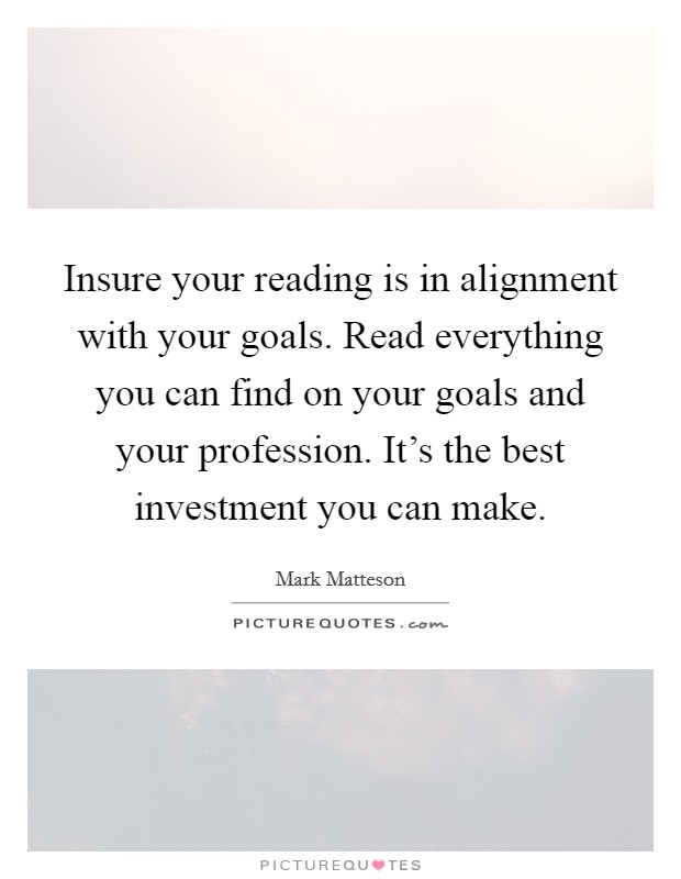 Insure your reading is in alignment with your goals. Read everything you can find on your goals and your profession. It's the best investment you can make. Picture Quote #1