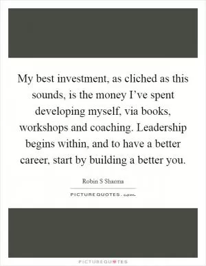 My best investment, as cliched as this sounds, is the money I’ve spent developing myself, via books, workshops and coaching. Leadership begins within, and to have a better career, start by building a better you Picture Quote #1