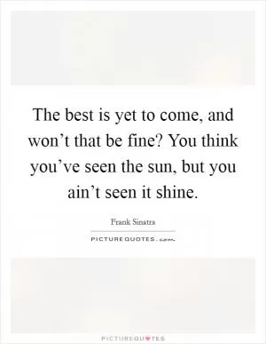 The best is yet to come, and won’t that be fine? You think you’ve seen the sun, but you ain’t seen it shine Picture Quote #1
