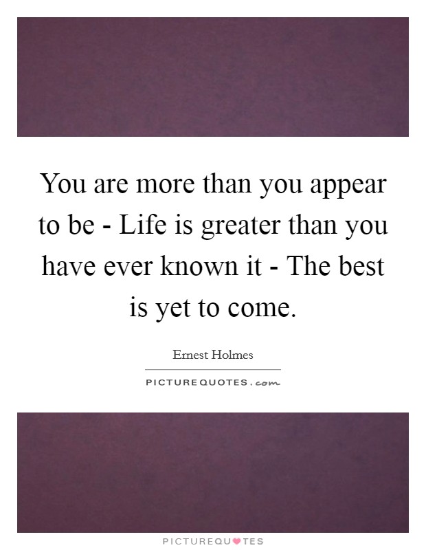 You are more than you appear to be - Life is greater than you have ever known it - The best is yet to come. Picture Quote #1