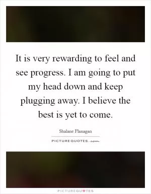 It is very rewarding to feel and see progress. I am going to put my head down and keep plugging away. I believe the best is yet to come Picture Quote #1
