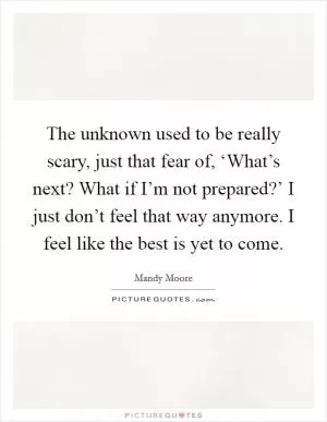 The unknown used to be really scary, just that fear of, ‘What’s next? What if I’m not prepared?’ I just don’t feel that way anymore. I feel like the best is yet to come Picture Quote #1