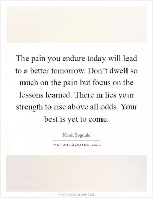 The pain you endure today will lead to a better tomorrow. Don’t dwell so much on the pain but focus on the lessons learned. There in lies your strength to rise above all odds. Your best is yet to come Picture Quote #1