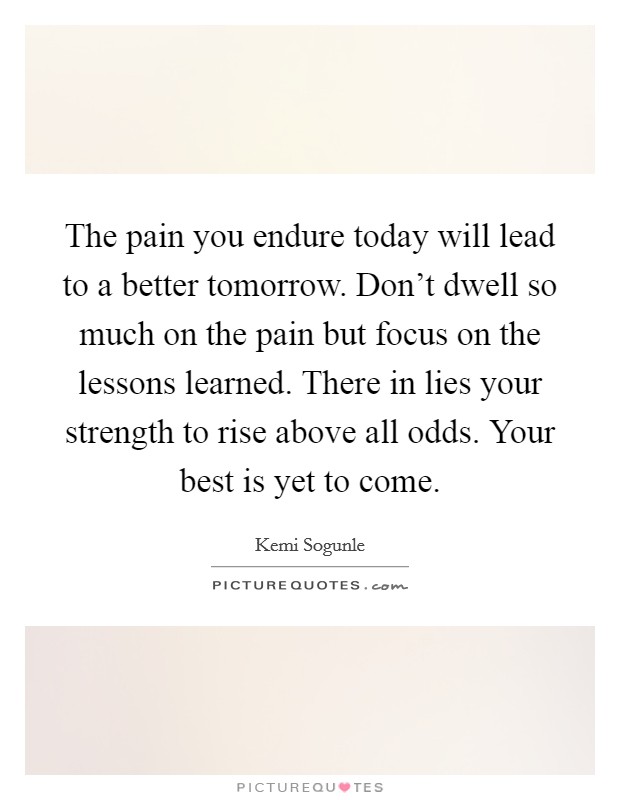 The pain you endure today will lead to a better tomorrow. Don't dwell so much on the pain but focus on the lessons learned. There in lies your strength to rise above all odds. Your best is yet to come. Picture Quote #1
