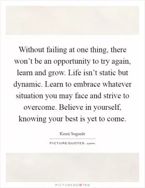 Without failing at one thing, there won’t be an opportunity to try again, learn and grow. Life isn’t static but dynamic. Learn to embrace whatever situation you may face and strive to overcome. Believe in yourself, knowing your best is yet to come Picture Quote #1
