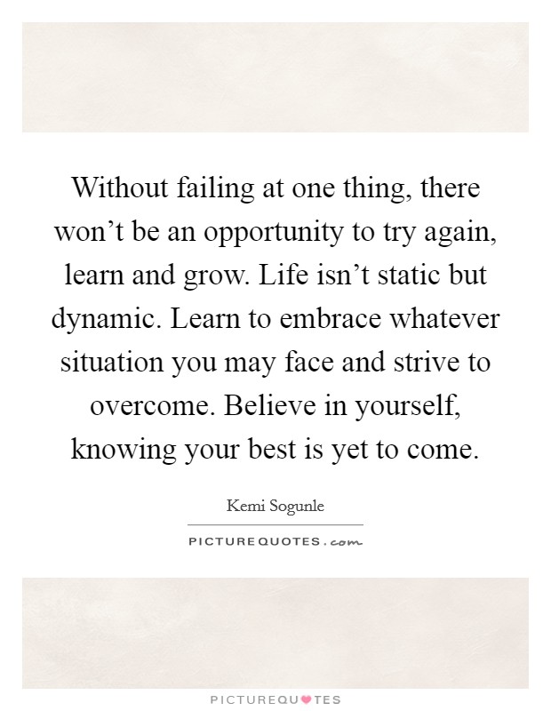 Without failing at one thing, there won't be an opportunity to try again, learn and grow. Life isn't static but dynamic. Learn to embrace whatever situation you may face and strive to overcome. Believe in yourself, knowing your best is yet to come. Picture Quote #1