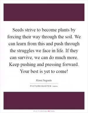 Seeds strive to become plants by forcing their way through the soil. We can learn from this and push through the struggles we face in life. If they can survive, we can do much more. Keep pushing and pressing forward. Your best is yet to come! Picture Quote #1