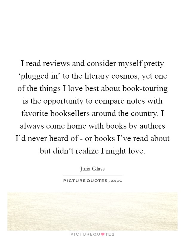 I read reviews and consider myself pretty ‘plugged in' to the literary cosmos, yet one of the things I love best about book-touring is the opportunity to compare notes with favorite booksellers around the country. I always come home with books by authors I'd never heard of - or books I've read about but didn't realize I might love. Picture Quote #1